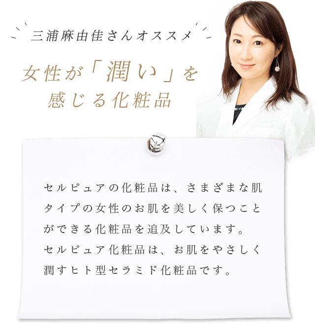 三浦麻由佳さんオススメ女性が｢潤い」を感じる化粧品 セルピュアの化粧品は、さまざまな肌タイプの女性のお肌を美しく保つことができる化粧品を追及しています。セルピュア化粧品は、お肌をやさしく潤すヒト型セラミド化粧品です。